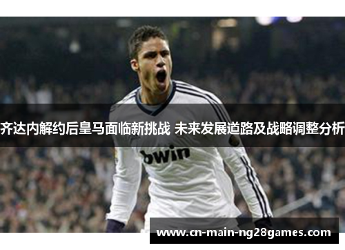 齐达内解约后皇马面临新挑战 未来发展道路及战略调整分析