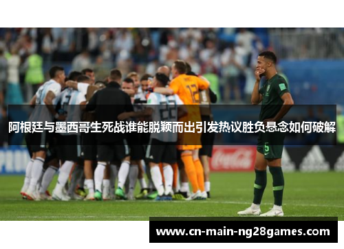 阿根廷与墨西哥生死战谁能脱颖而出引发热议胜负悬念如何破解