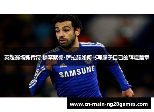 英超赛场新传奇 穆罕默德·萨拉赫如何书写属于自己的辉煌篇章