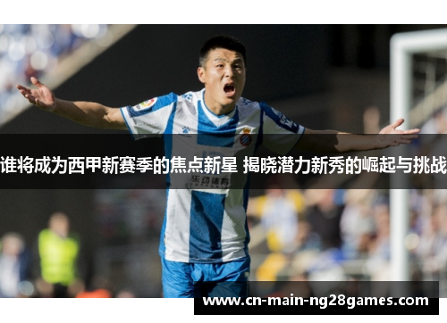 谁将成为西甲新赛季的焦点新星 揭晓潜力新秀的崛起与挑战 谁将成为西甲新赛季的焦点新星 揭晓潜力新秀的崛起与挑战