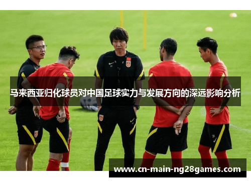 马来西亚归化球员对中国足球实力与发展方向的深远影响分析