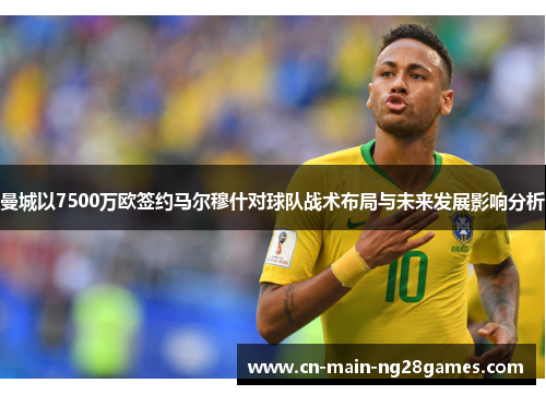 曼城以7500万欧签约马尔穆什对球队战术布局与未来发展影响分析 曼城以7500万欧签约马尔穆什对球队战术布局与未来发展影响分析