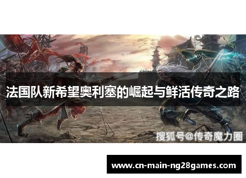 法国队新希望奥利塞的崛起与鲜活传奇之路