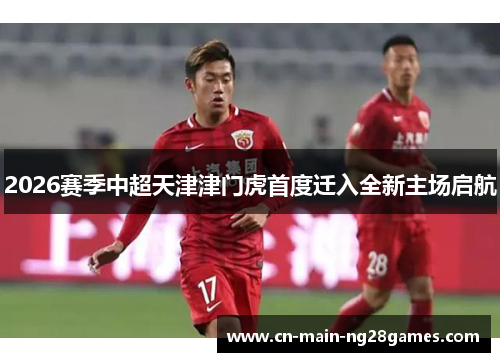 2026赛季中超天津津门虎首度迁入全新主场启航
