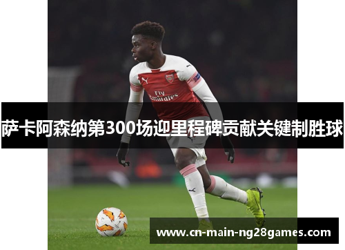 萨卡阿森纳第300场迎里程碑贡献关键制胜球