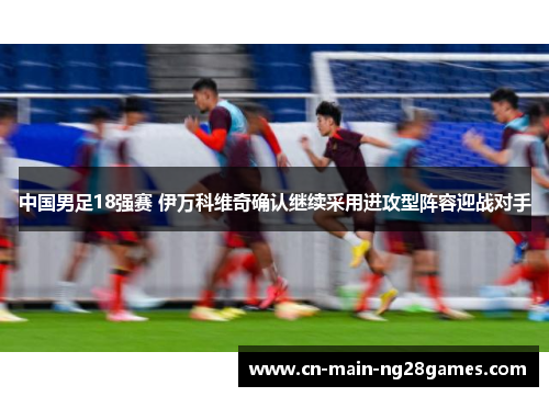 中国男足18强赛 伊万科维奇确认继续采用进攻型阵容迎战对手