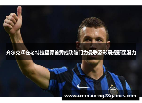 齐尔克泽在老特拉福德首秀成功破门为曼联添彩展现新星潜力 齐尔克泽在老特拉福德首秀成功破门为曼联添彩展现新星潜力